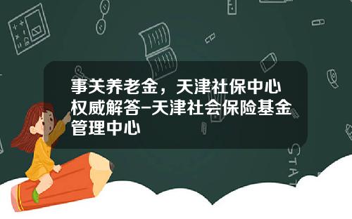事关养老金，天津社保中心权威解答-天津社会保险基金管理中心