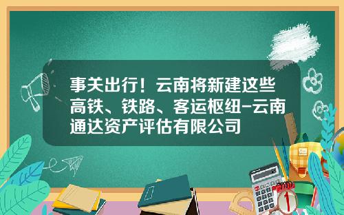 事关出行！云南将新建这些高铁、铁路、客运枢纽-云南通达资产评估有限公司