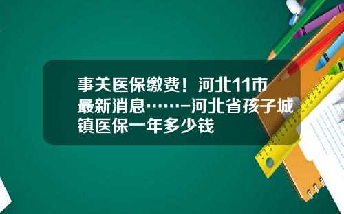 事关医保缴费！河北11市最新消息……-河北省孩子城镇医保一年多少钱