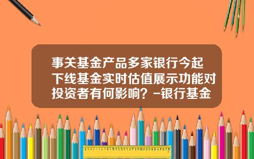 事关基金产品多家银行今起下线基金实时估值展示功能对投资者有何影响？-银行基金产品