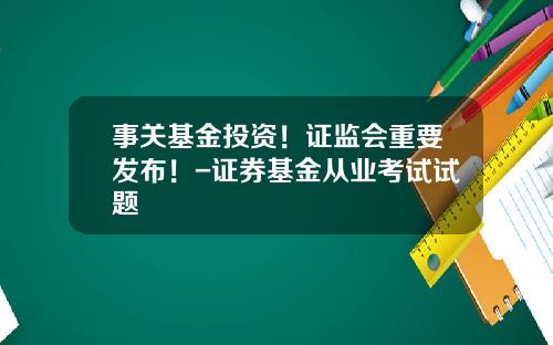 事关基金投资！证监会重要发布！-证券基金从业考试试题