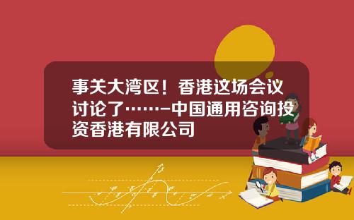 事关大湾区！香港这场会议讨论了……-中国通用咨询投资香港有限公司