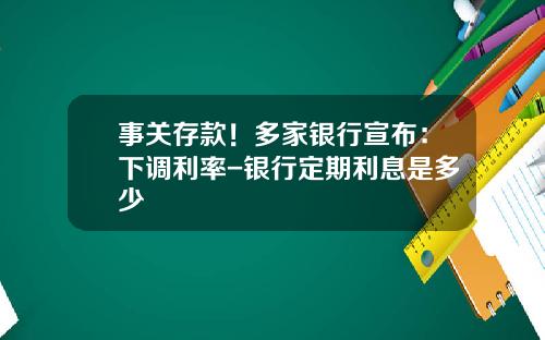 事关存款！多家银行宣布：下调利率-银行定期利息是多少