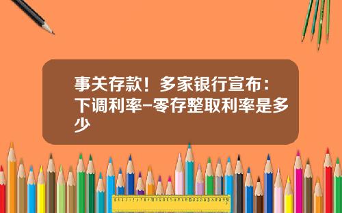 事关存款！多家银行宣布：下调利率-零存整取利率是多少
