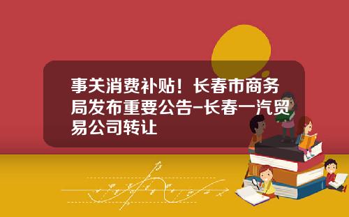 事关消费补贴！长春市商务局发布重要公告-长春一汽贸易公司转让