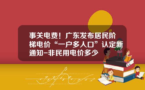事关电费！广东发布居民阶梯电价“一户多人口”认定新通知-非民用电价多少