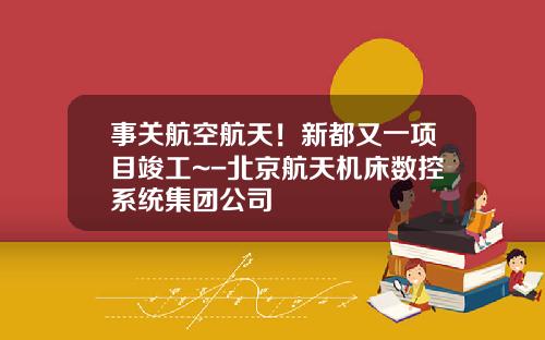 事关航空航天！新都又一项目竣工~-北京航天机床数控系统集团公司