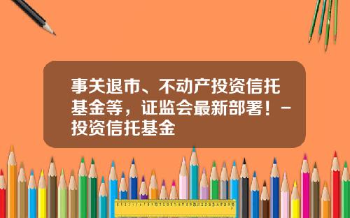 事关退市、不动产投资信托基金等，证监会最新部署！-投资信托基金