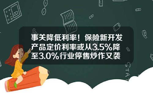 事关降低利率！保险新开发产品定价利率或从3.5%降至3.0%行业停售炒作又袭来？-保险公司贷款利息