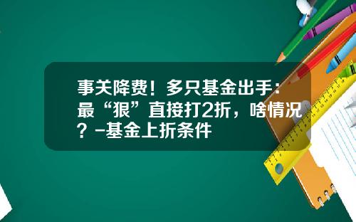 事关降费！多只基金出手：最“狠”直接打2折，啥情况？-基金上折条件