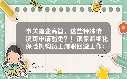 事关险企高管，这些特殊情况可申请豁免？！银保监细化保险机构员工履职回避工作：超过7年需轮岗-保险高管证多少年有效