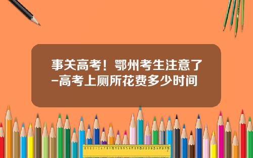 事关高考！鄂州考生注意了-高考上厕所花费多少时间