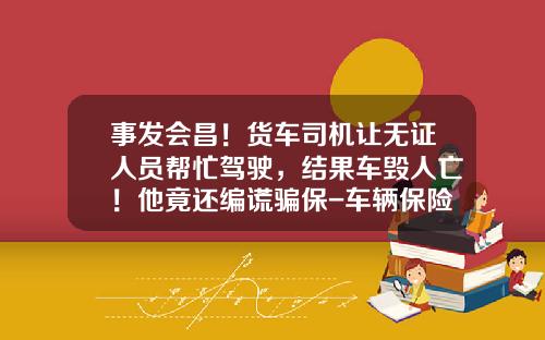 事发会昌！货车司机让无证人员帮忙驾驶，结果车毁人亡！他竟还编谎骗保-车辆保险公司骗保撤销