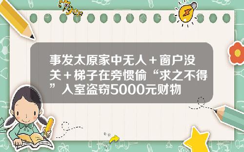 事发太原家中无人＋窗户没关＋梯子在旁惯偷“求之不得”入室盗窃5000元财物
