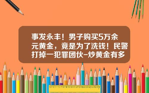 事发永丰！男子购买5万余元黄金，竟是为了洗钱！民警打掉一犯罪团伙-炒黄金有多少人亏钱