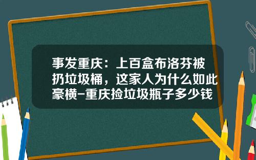 事发重庆：上百盒布洛芬被扔垃圾桶，这家人为什么如此豪横-重庆捡垃圾瓶子多少钱