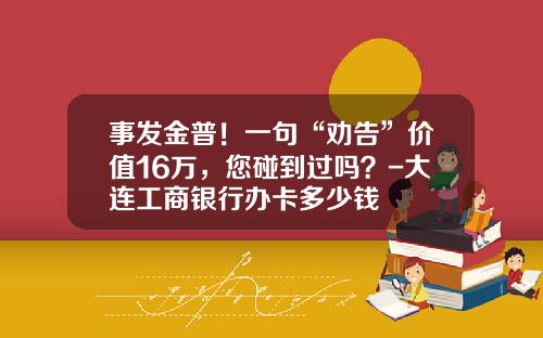 事发金普！一句“劝告”价值16万，您碰到过吗？-大连工商银行办卡多少钱