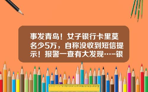 事发青岛！女子银行卡里莫名少5万，自称没收到短信提示！报警一查有大发现…-银行卡多少钱不通知