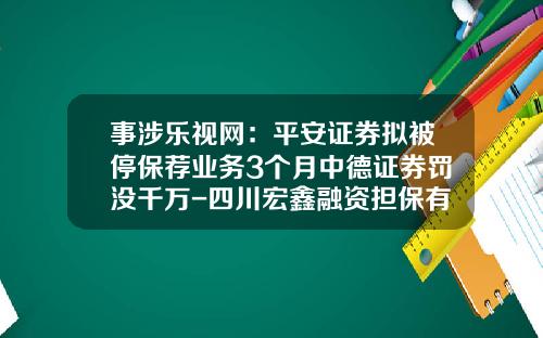 事涉乐视网：平安证券拟被停保荐业务3个月中德证券罚没千万-四川宏鑫融资担保有限公司