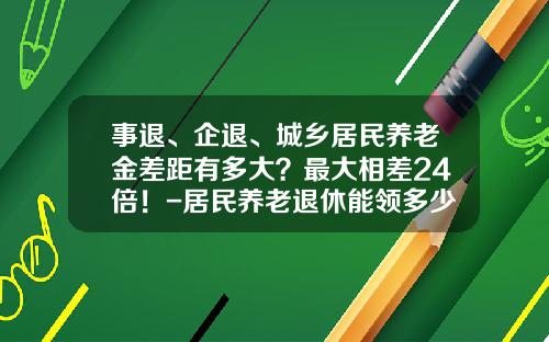 事退、企退、城乡居民养老金差距有多大？最大相差24倍！-居民养老退休能领多少钱
