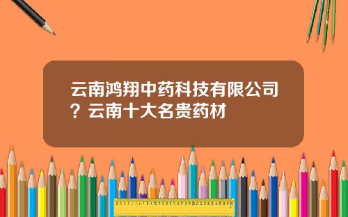 云南鸿翔中药科技有限公司？云南十大名贵药材