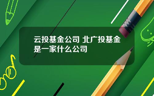 云投基金公司 北广投基金是一家什么公司