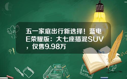 五一家庭出行新选择！蓝电E荣耀版：大七座插混SUV，仅售9.98万