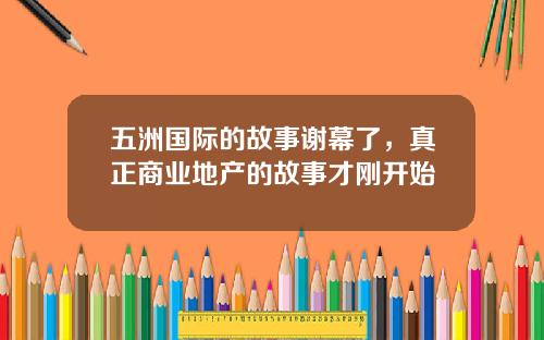 五洲国际的故事谢幕了，真正商业地产的故事才刚开始