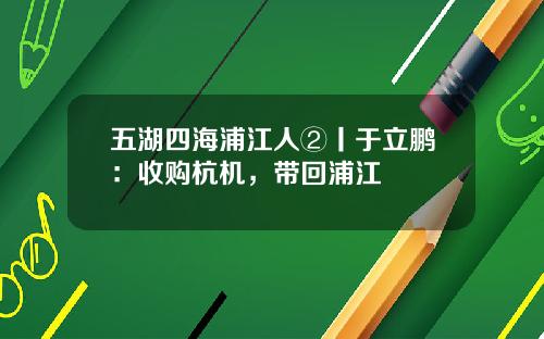 五湖四海浦江人②丨于立鹏：收购杭机，带回浦江