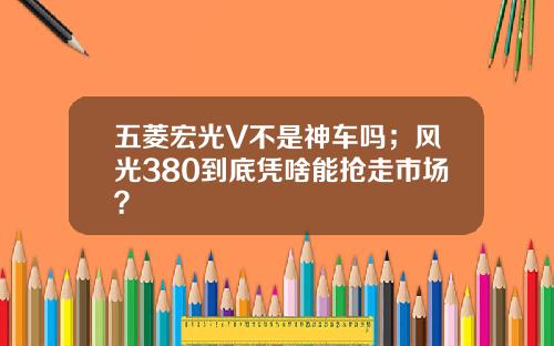 五菱宏光V不是神车吗；风光380到底凭啥能抢走市场？