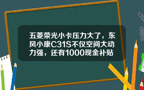 五菱荣光小卡压力大了，东风小康C31S不仅空间大动力强，还有1000现金补贴呢