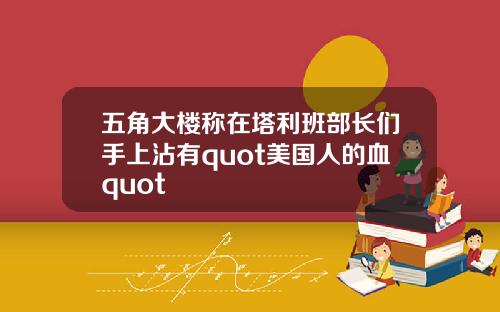 五角大楼称在塔利班部长们手上沾有quot美国人的血quot