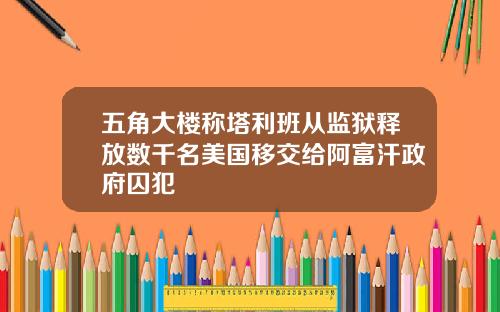 五角大楼称塔利班从监狱释放数千名美国移交给阿富汗政府囚犯