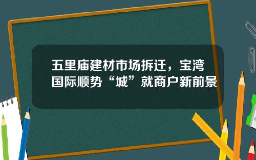 五里庙建材市场拆迁，宝湾国际顺势“城”就商户新前景