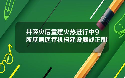 井陉灾后重建火热进行中9所基层医疗机构建设鏖战正酣
