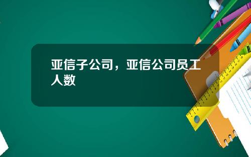 亚信子公司，亚信公司员工人数