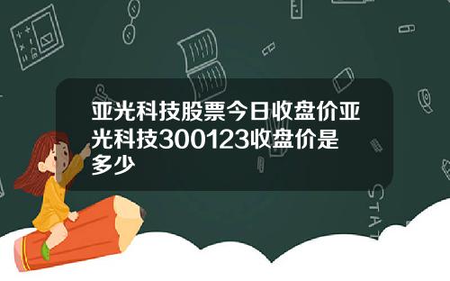 亚光科技股票今日收盘价亚光科技300123收盘价是多少