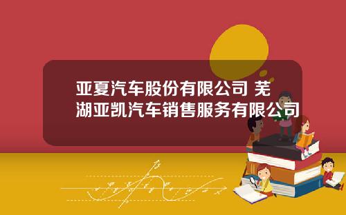 亚夏汽车股份有限公司 芜湖亚凯汽车销售服务有限公司