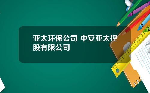 亚太环保公司 中安亚太控股有限公司