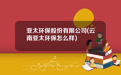 亚太环保股份有限公司(云南亚太环保怎么样)