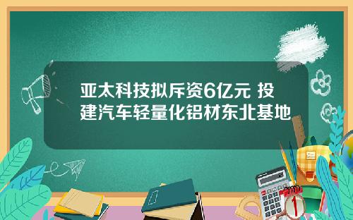 亚太科技拟斥资6亿元 投建汽车轻量化铝材东北基地