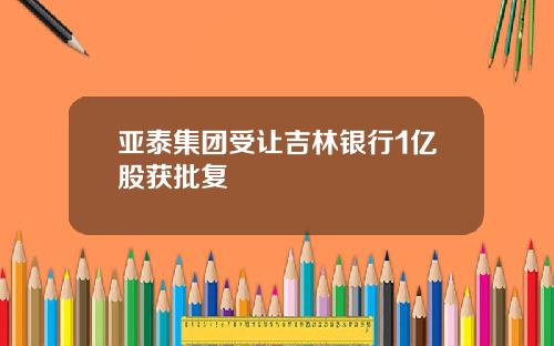 亚泰集团受让吉林银行1亿股获批复