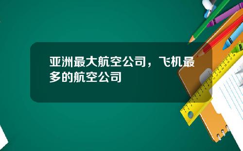 亚洲最大航空公司，飞机最多的航空公司