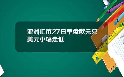 亚洲汇市27日早盘欧元兑美元小幅走低