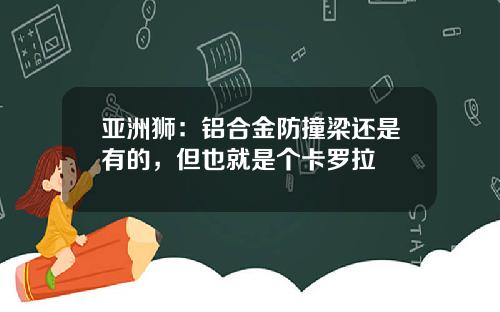 亚洲狮：铝合金防撞梁还是有的，但也就是个卡罗拉
