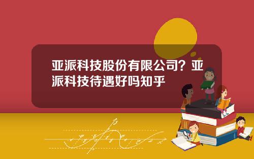 亚派科技股份有限公司？亚派科技待遇好吗知乎