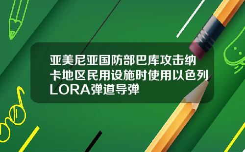 亚美尼亚国防部巴库攻击纳卡地区民用设施时使用以色列LORA弹道导弹