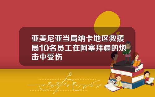亚美尼亚当局纳卡地区救援局10名员工在阿塞拜疆的炮击中受伤