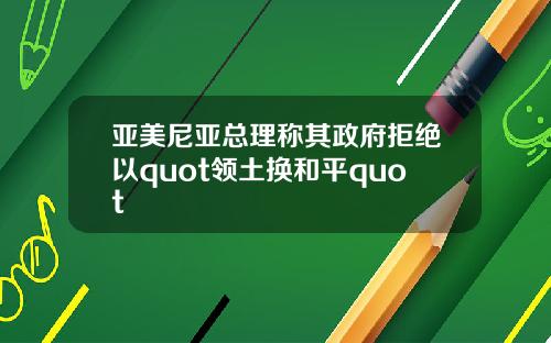 亚美尼亚总理称其政府拒绝以quot领土换和平quot