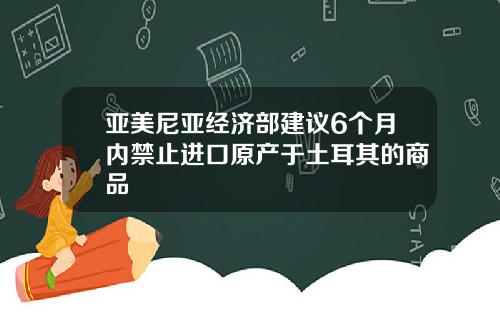 亚美尼亚经济部建议6个月内禁止进口原产于土耳其的商品